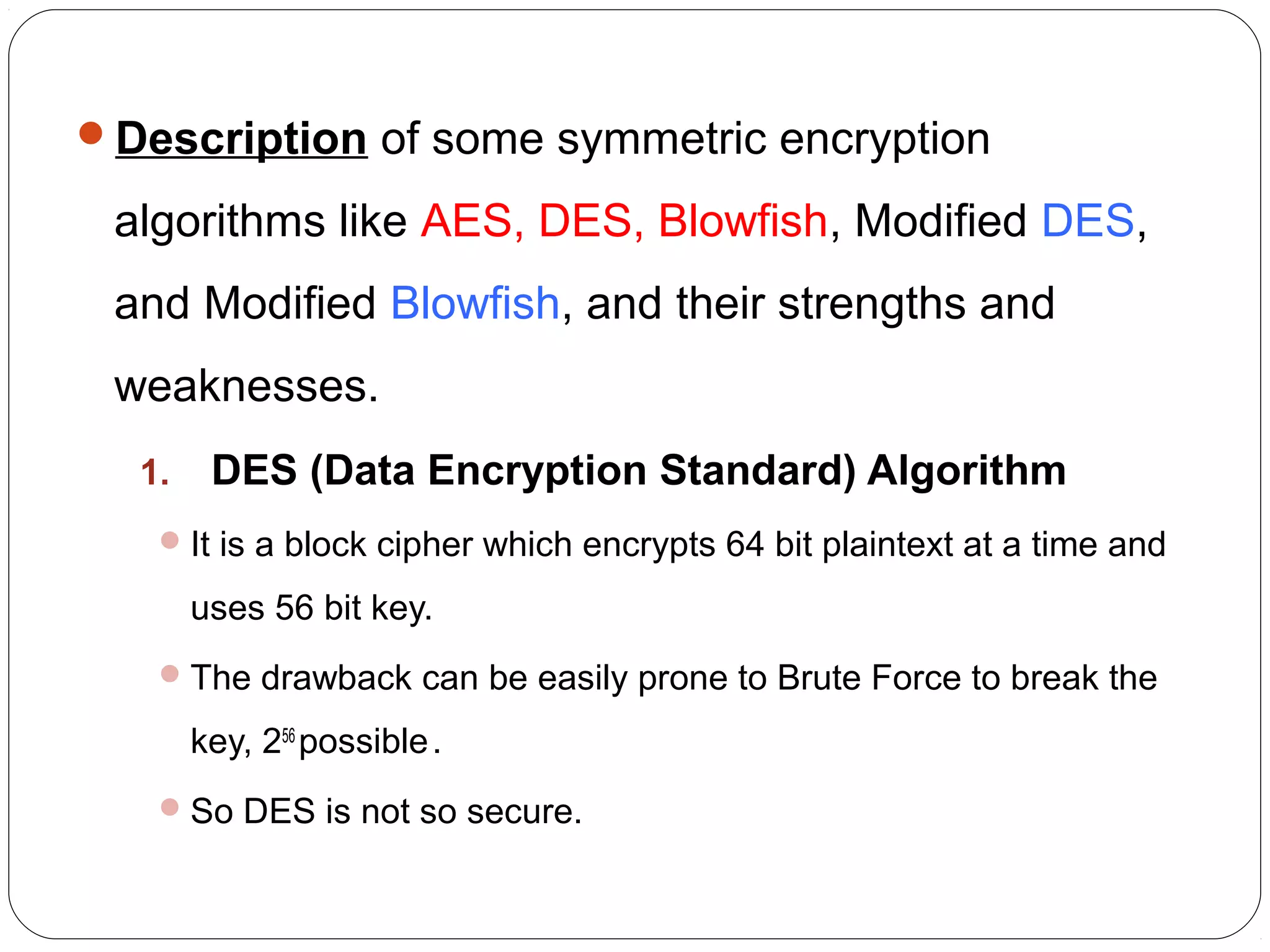 Description of some symmetric encryption
algorithms like AES, DES, Blowfish, Modified DES,
and Modified Blowfish, and their strengths and
weaknesses.
1. DES (Data Encryption Standard) Algorithm
It is a block cipher which encrypts 64 bit plaintext at a time and
uses 56 bit key.
The drawback can be easily prone to Brute Force to break the
key, 256
possible.
So DES is not so secure.
 