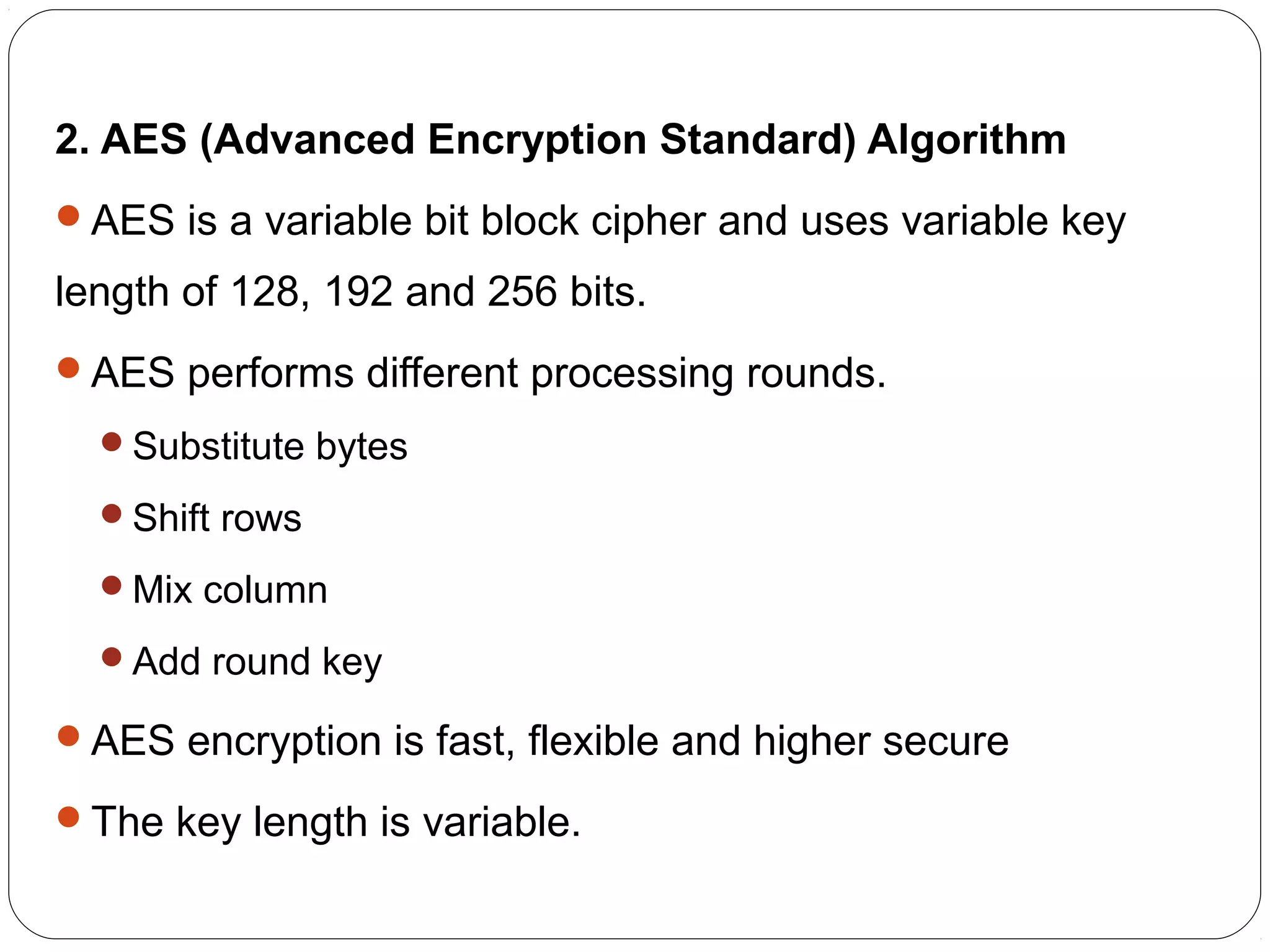 2. AES (Advanced Encryption Standard) Algorithm
AES is a variable bit block cipher and uses variable key
length of 128, 192 and 256 bits.
AES performs different processing rounds.
Substitute bytes
Shift rows
Mix column
Add round key
AES encryption is fast, flexible and higher secure
The key length is variable.
 