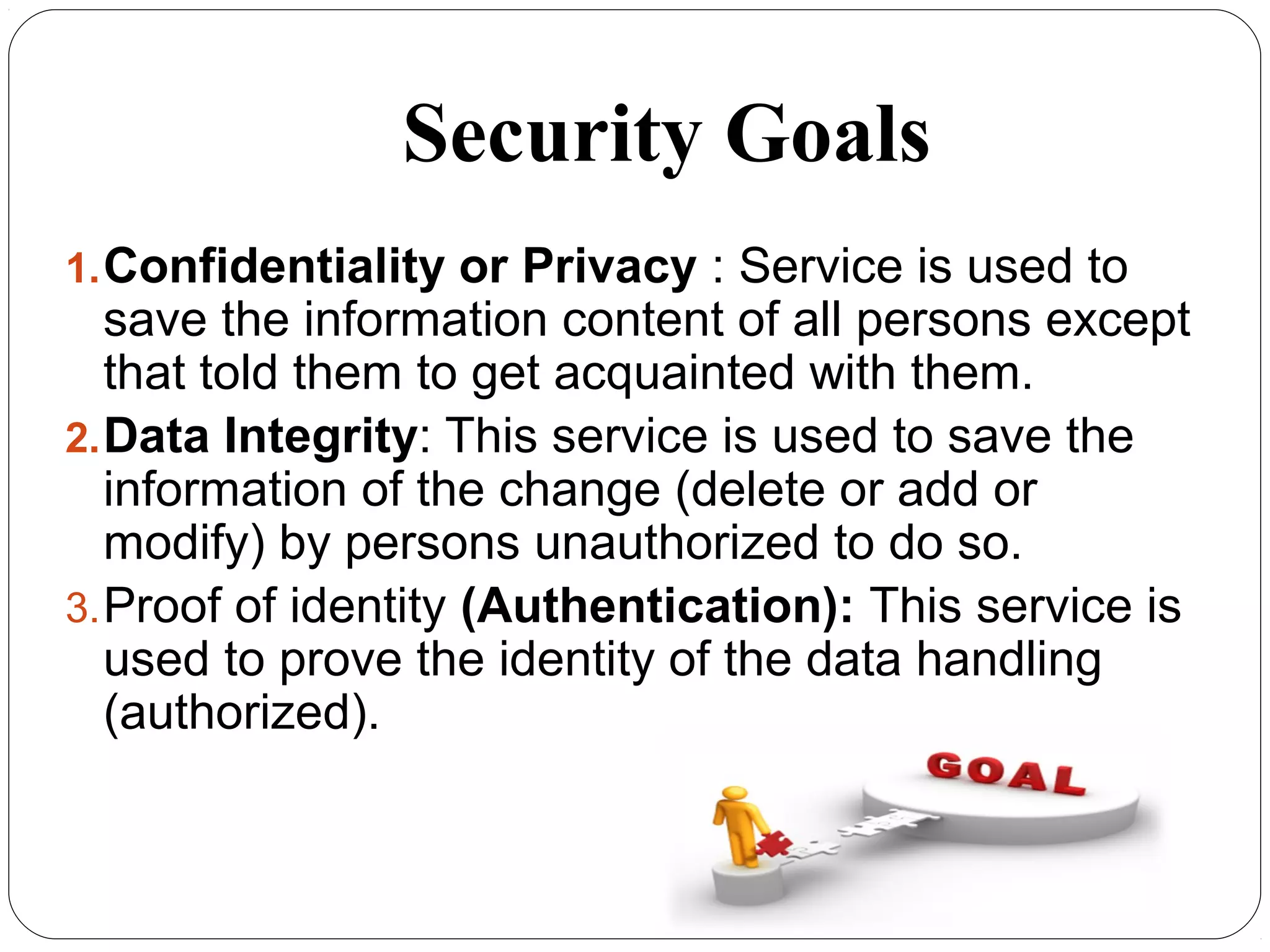 Security Goals
7
1.Confidentiality or Privacy : Service is used to
save the information content of all persons except
that told them to get acquainted with them.
2.Data Integrity: This service is used to save the
information of the change (delete or add or
modify) by persons unauthorized to do so.
3.Proof of identity (Authentication): This service is
used to prove the identity of the data handling
(authorized).
 