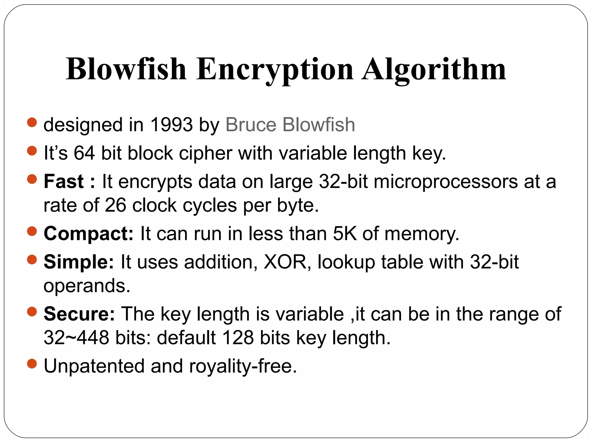 Blowfish Encryption Algorithm
designed in 1993 by Bruce Blowfish
It’s 64 bit block cipher with variable length key.
Fast : It encrypts data on large 32-bit microprocessors at a
rate of 26 clock cycles per byte.
Compact: It can run in less than 5K of memory.
Simple: It uses addition, XOR, lookup table with 32-bit
operands.
Secure: The key length is variable ,it can be in the range of
32~448 bits: default 128 bits key length.
Unpatented and royality-free.
 