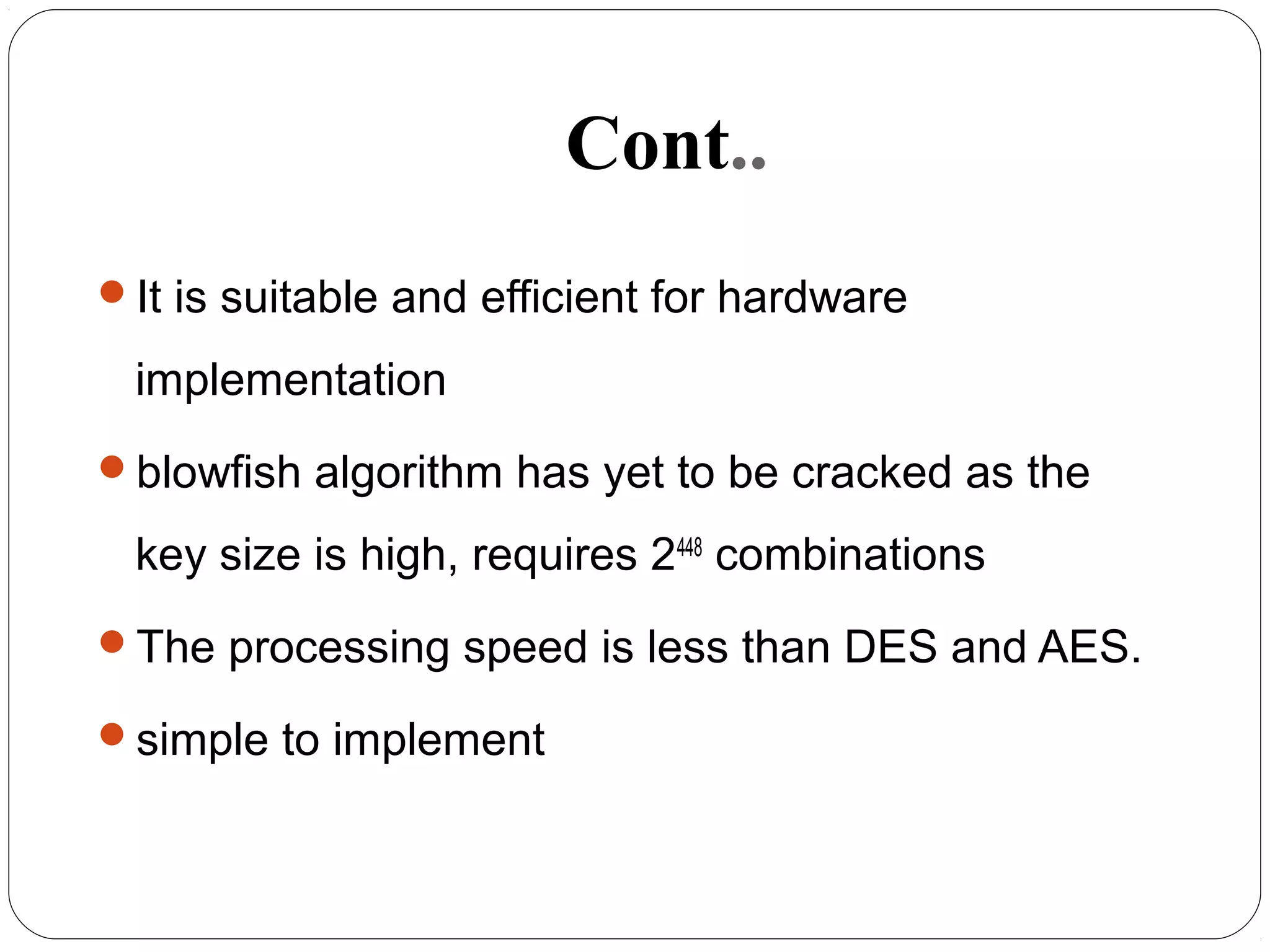 Cont..
It is suitable and efficient for hardware
implementation
blowfish algorithm has yet to be cracked as the
key size is high, requires 2448
combinations
The processing speed is less than DES and AES.
simple to implement
 