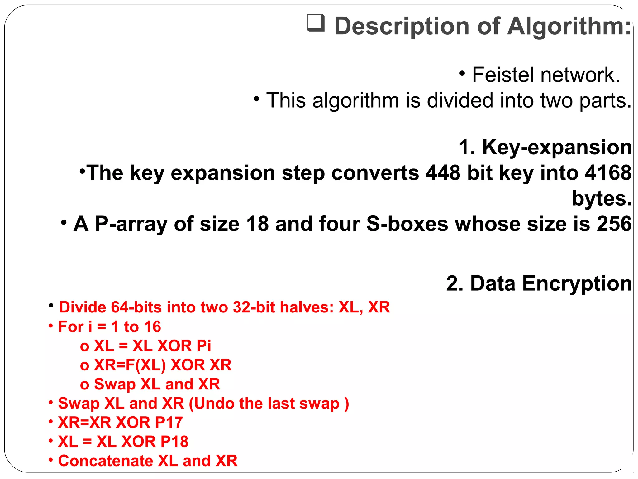  Description of Algorithm:
• Feistel network.
• This algorithm is divided into two parts.
1. Key-expansion
•The key expansion step converts 448 bit key into 4168
bytes.
• A P-array of size 18 and four S-boxes whose size is 256
2. Data Encryption
• Divide 64-bits into two 32-bit halves: XL, XR
• For i = 1 to 16
o XL = XL XOR Pi
o XR=F(XL) XOR XR
o Swap XL and XR
• Swap XL and XR (Undo the last swap )
• XR=XR XOR P17
• XL = XL XOR P18
• Concatenate XL and XR
 
