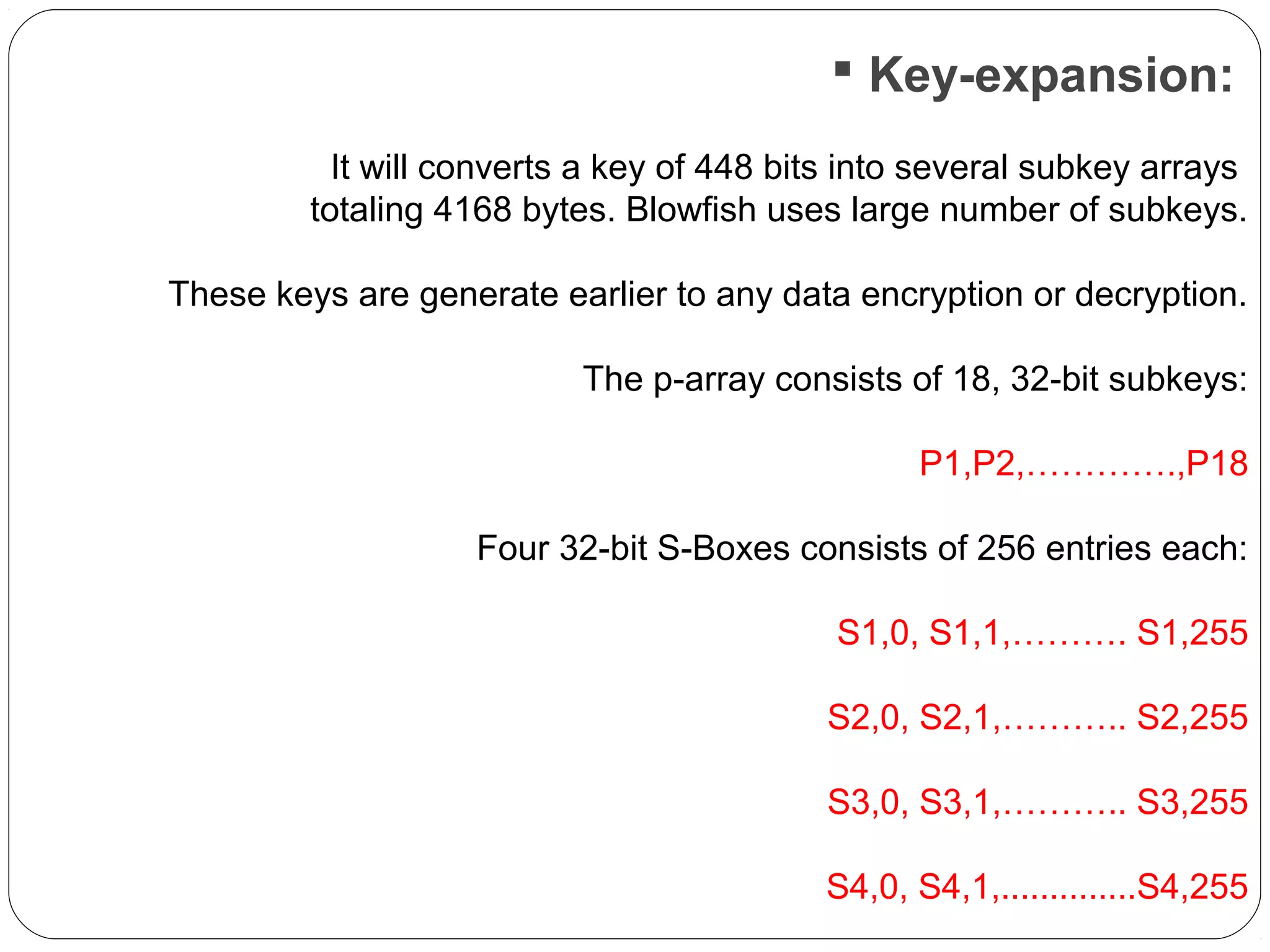 Key-expansion:
It will converts a key of 448 bits into several subkey arrays
totaling 4168 bytes. Blowfish uses large number of subkeys.
These keys are generate earlier to any data encryption or decryption.
The p-array consists of 18, 32-bit subkeys:
P1,P2,………….,P18
Four 32-bit S-Boxes consists of 256 entries each:
S1,0, S1,1,………. S1,255
S2,0, S2,1,……….. S2,255
S3,0, S3,1,……….. S3,255
S4,0, S4,1,..............S4,255
 