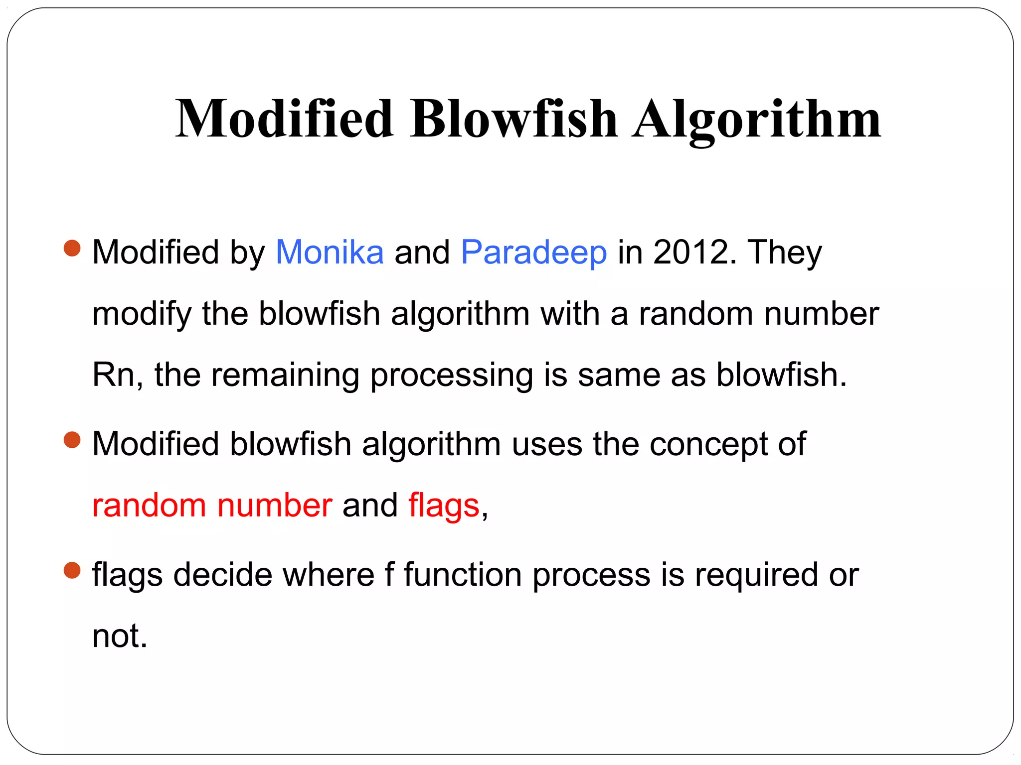 Modified Blowfish Algorithm
Modified by Monika and Paradeep in 2012. They
modify the blowfish algorithm with a random number
Rn, the remaining processing is same as blowfish.
Modified blowfish algorithm uses the concept of
random number and flags,
flags decide where f function process is required or
not.
 
