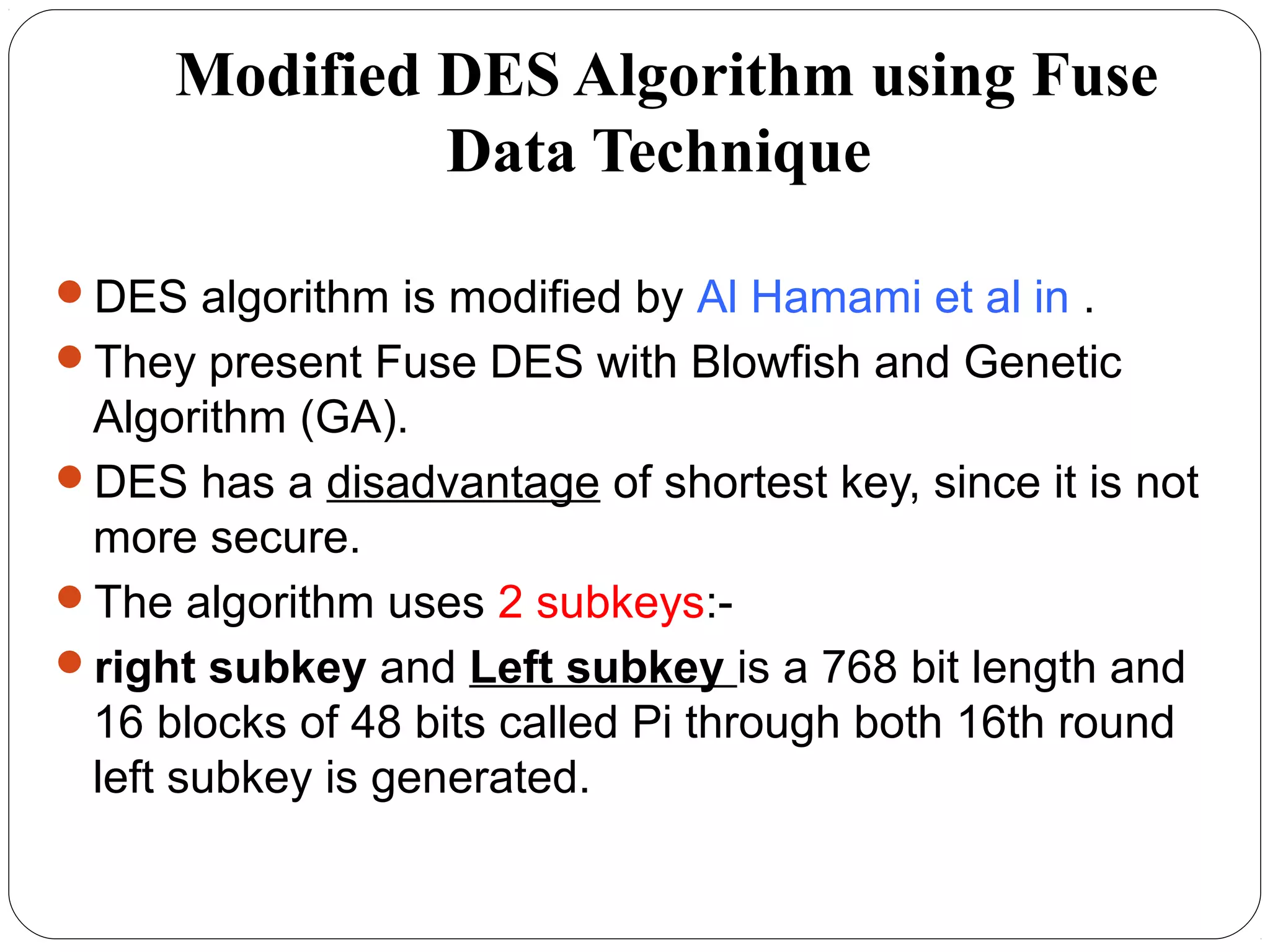 Modified DES Algorithm using Fuse
Data Technique
DES algorithm is modified by Al Hamami et al in .
They present Fuse DES with Blowfish and Genetic
Algorithm (GA).
DES has a disadvantage of shortest key, since it is not
more secure.
The algorithm uses 2 subkeys:-
right subkey and Left subkey is a 768 bit length and
16 blocks of 48 bits called Pi through both 16th round
left subkey is generated.
 