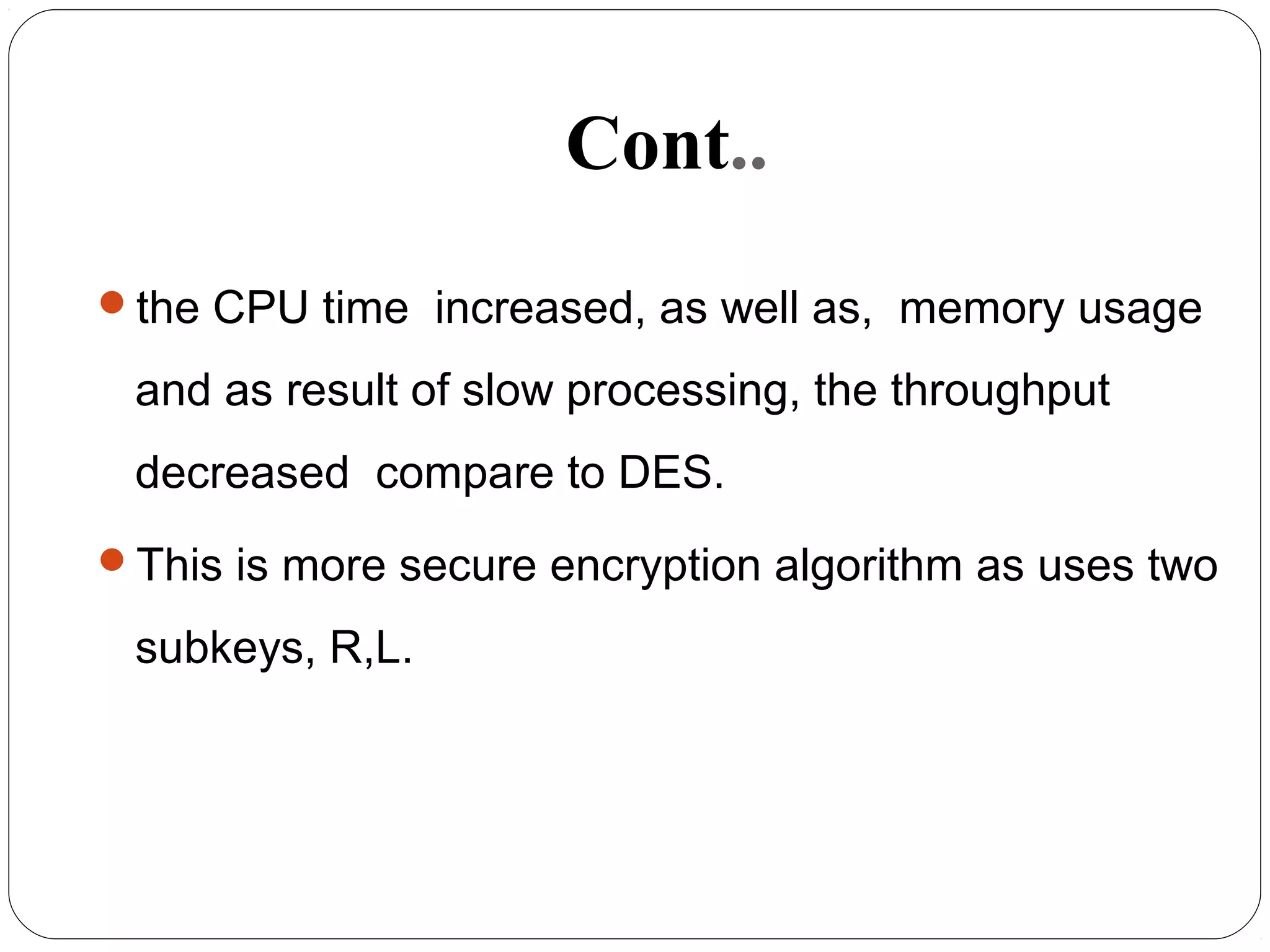 Cont..
the CPU time increased, as well as, memory usage
and as result of slow processing, the throughput
decreased compare to DES.
This is more secure encryption algorithm as uses two
subkeys, R,L.
 