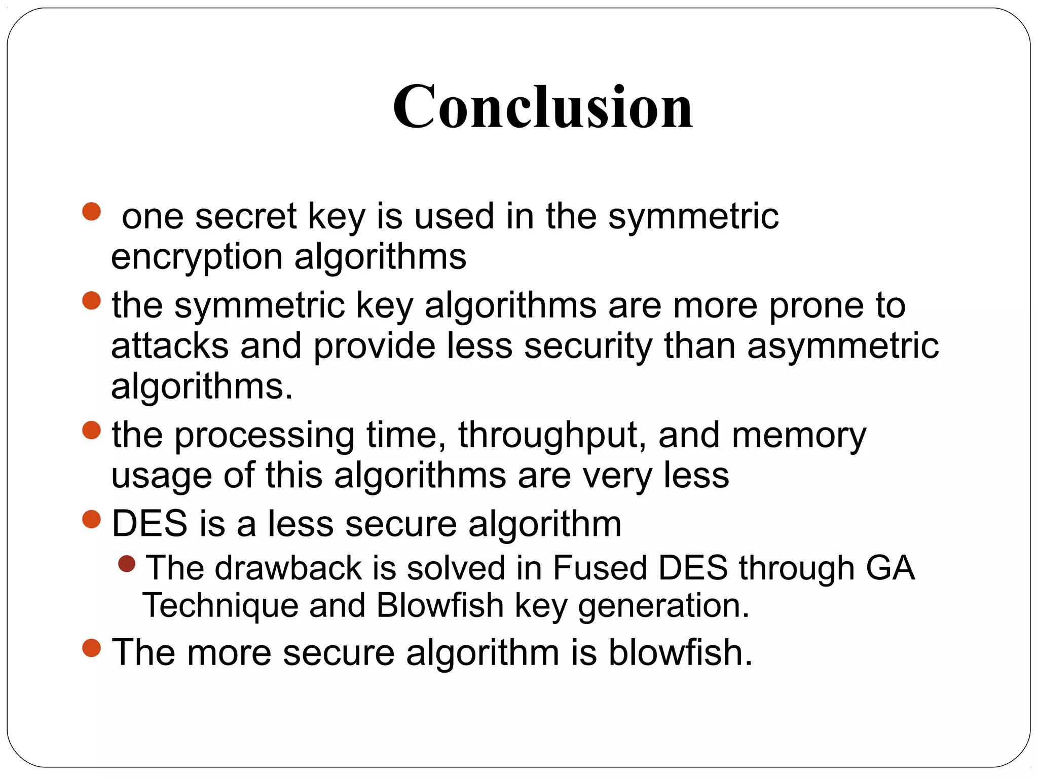 Conclusion
 one secret key is used in the symmetric
encryption algorithms
the symmetric key algorithms are more prone to
attacks and provide less security than asymmetric
algorithms.
the processing time, throughput, and memory
usage of this algorithms are very less
DES is a less secure algorithm
The drawback is solved in Fused DES through GA
Technique and Blowfish key generation.
The more secure algorithm is blowfish.
 