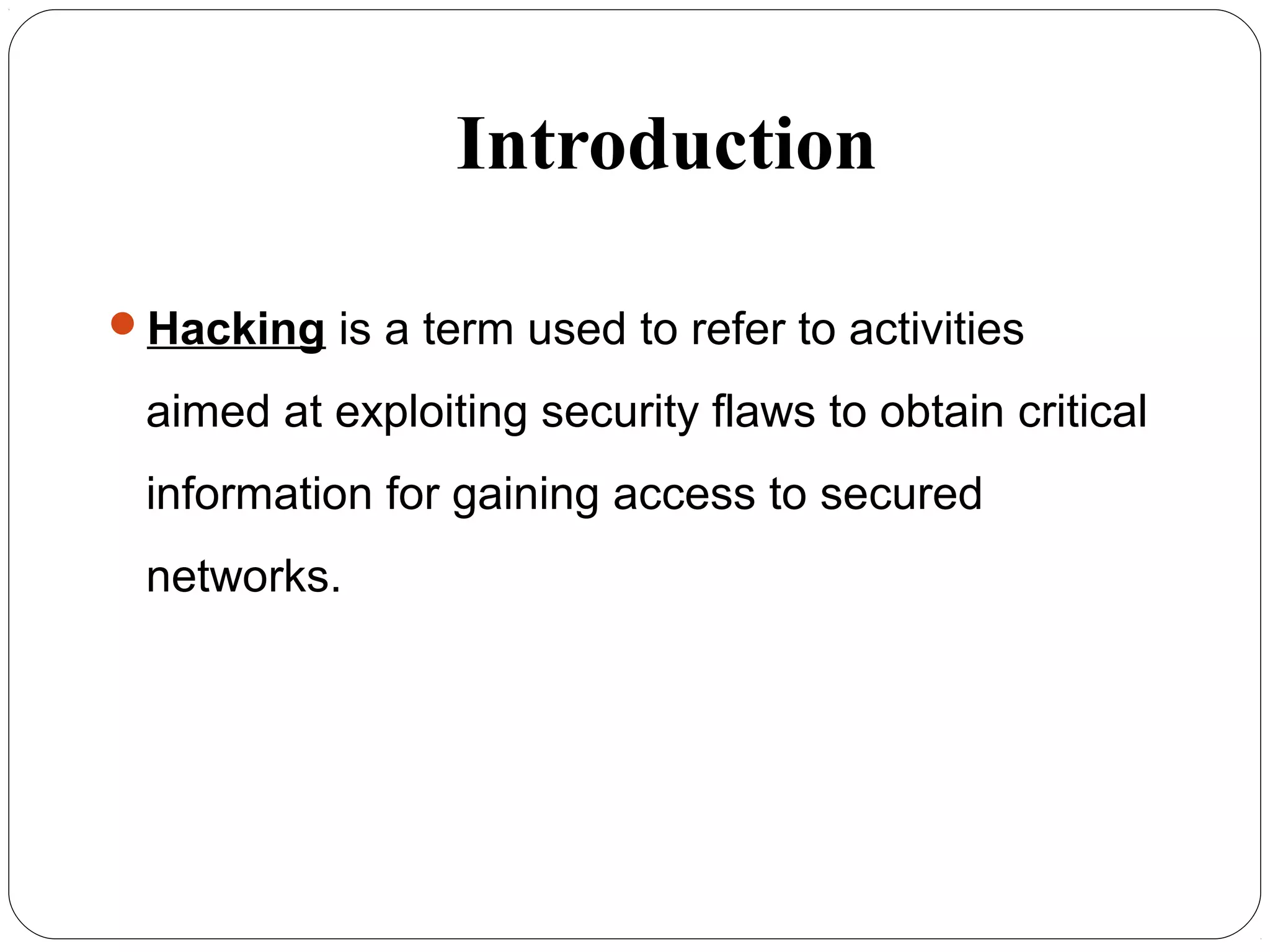 Introduction
Hacking is a term used to refer to activities
aimed at exploiting security flaws to obtain critical
information for gaining access to secured
networks.
 