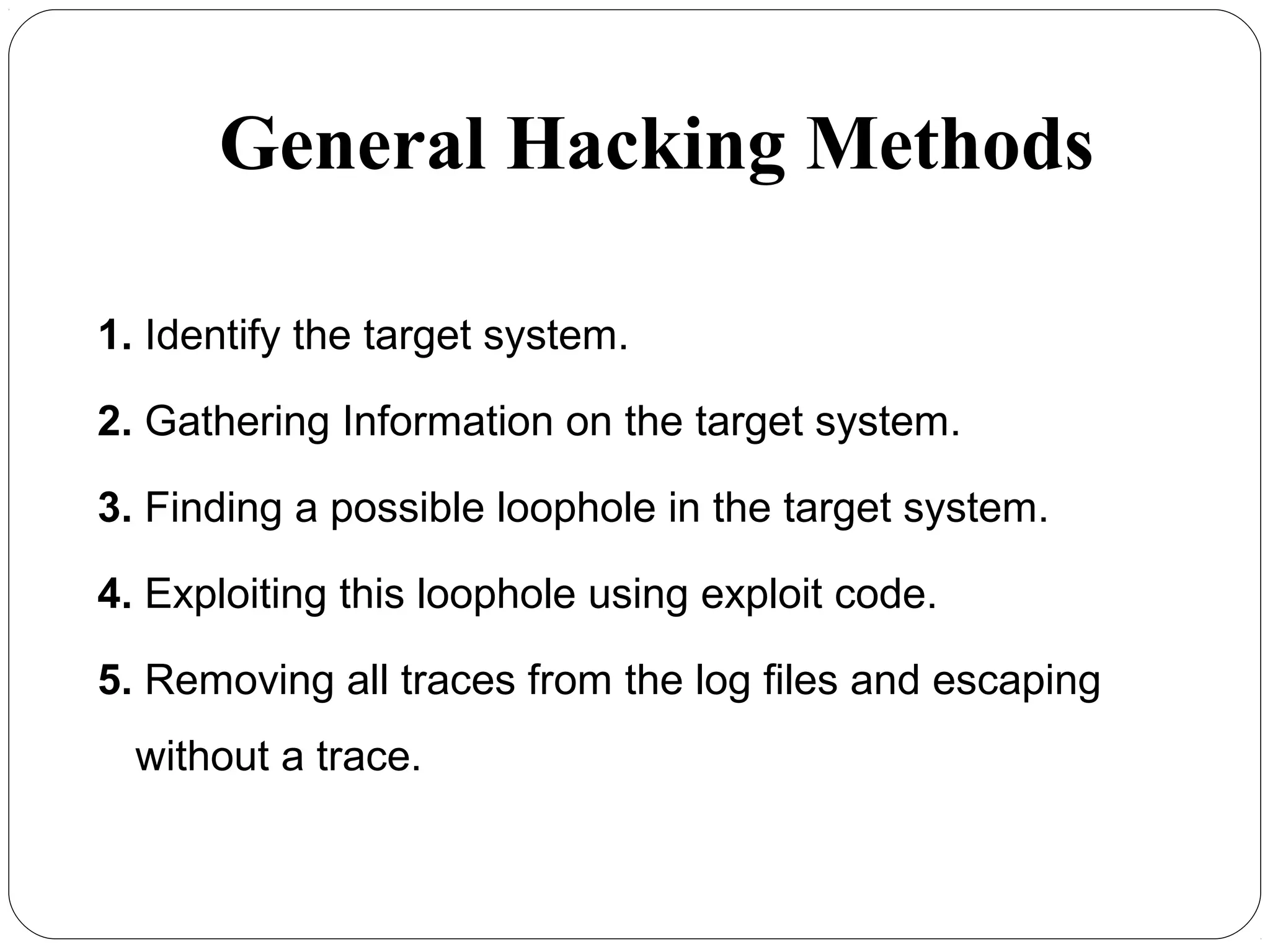 General Hacking Methods
1. Identify the target system.
2. Gathering Information on the target system.
3. Finding a possible loophole in the target system.
4. Exploiting this loophole using exploit code.
5. Removing all traces from the log files and escaping
without a trace.
 