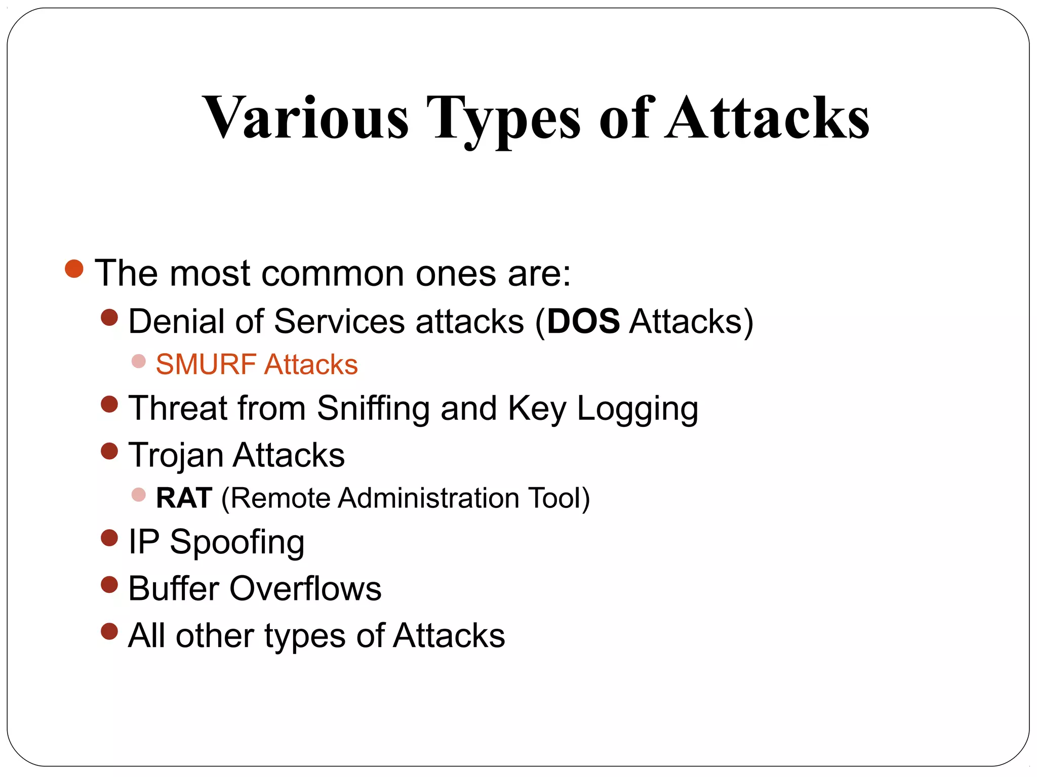 Various Types of Attacks
The most common ones are:
Denial of Services attacks (DOS Attacks)
SMURF Attacks
Threat from Sniffing and Key Logging
Trojan Attacks
RAT (Remote Administration Tool)
IP Spoofing
Buffer Overflows
All other types of Attacks
 