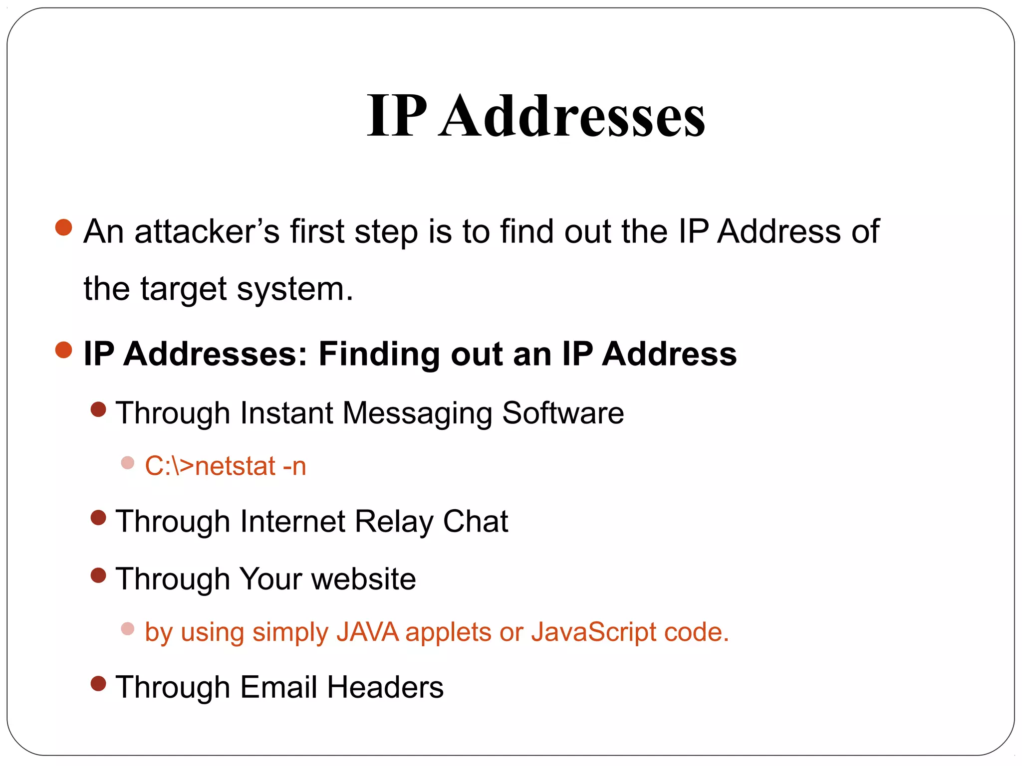 IPAddresses
An attacker’s first step is to find out the IP Address of
the target system.
IP Addresses: Finding out an IP Address
Through Instant Messaging Software
C:>netstat -n
Through Internet Relay Chat
Through Your website
by using simply JAVA applets or JavaScript code.
Through Email Headers
 