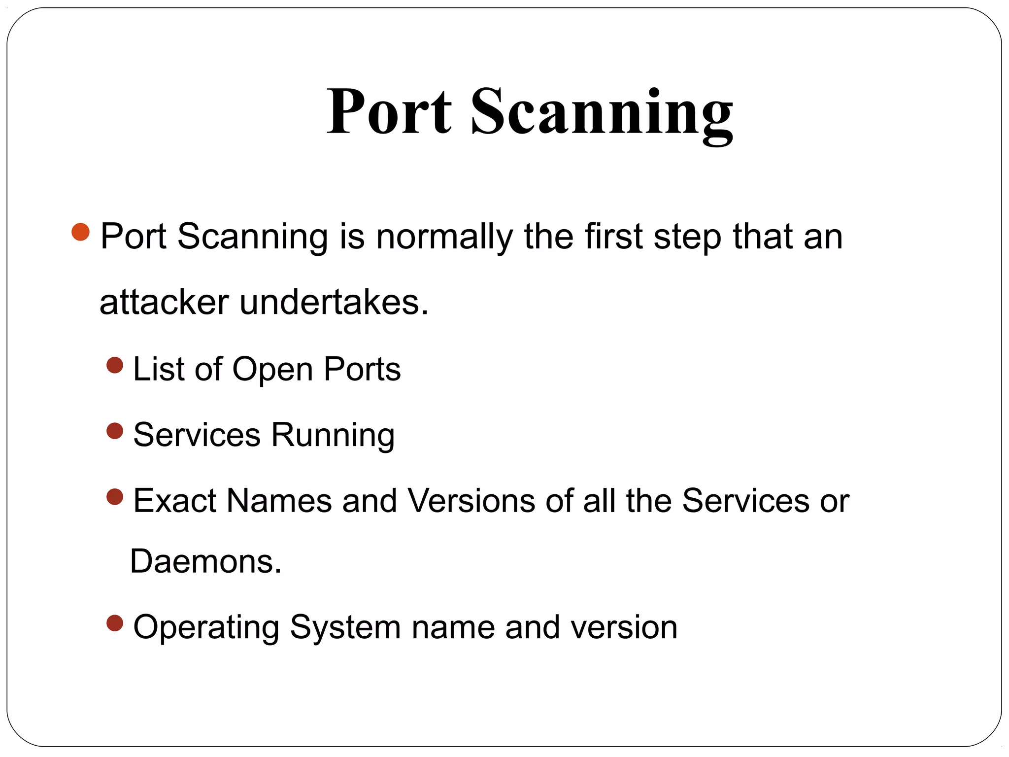 Port Scanning
Port Scanning is normally the first step that an
attacker undertakes.
List of Open Ports
Services Running
Exact Names and Versions of all the Services or
Daemons.
Operating System name and version
 