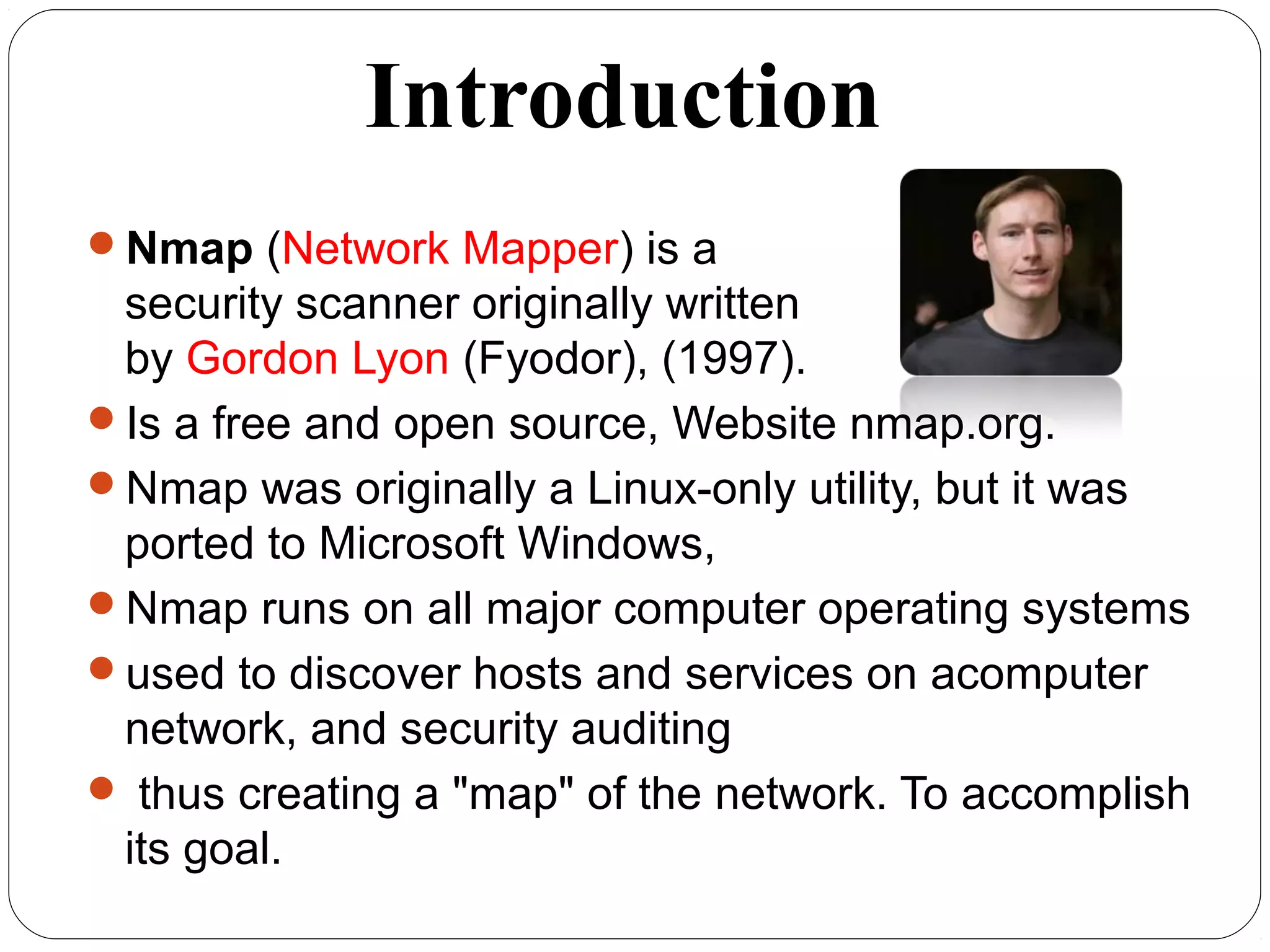 Introduction
Nmap (Network Mapper) is a
security scanner originally written
by Gordon Lyon (Fyodor), (1997).
Is a free and open source, Website nmap.org.
Nmap was originally a Linux-only utility, but it was
ported to Microsoft Windows,
Nmap runs on all major computer operating systems
used to discover hosts and services on acomputer
network, and security auditing
 thus creating a "map" of the network. To accomplish
its goal.
 