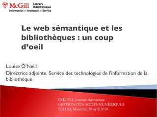 Louise O’Neill Directrice adjointe, Service des technologies de l’information de la bibliothèque Le web sémantique et les bibliothèques : un coup d’oeil CREPUQ  journée thématique  GESTION DES ACTIFS NUMÉRIQUES TELUQ, Montréal, 30 avril 2010 