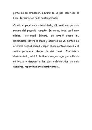 gente de su alrededor. Edward se va por casi todo el
libro. Información de la contraportada:
Cuando el papel me cortó el dedo, sólo salió una gota de
sangre del pequeño rasguño. Entonces, todo pasó muy
rápido. -¡No!-rugió Edward. Se arrojó sobre mí,
lanzándome contra la mesa y aterricé en un montón de
cristales hechos añicos. Jasper chocó contra Edward y el
sonido pareció el choque de dos rocas... Aturdida y
desorientada, miré la brillante sangre roja que salía de
mi brazo y después a los ojos enfebrecidos de seis
vampiros, repentinamente hambrientos...
 