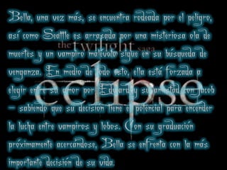 Bella, una vez más, se encuentra rodeada por el peligro,
así como Seattle es arrasada por una misteriosa ola de
    .


muertes y un vampiro malévolo sigue en su búsqueda de
venganza. En medio de todo esto, ella está forzada a
elegir entre su amor por Edward y su amistad con Jacob
                                .
- sabiendo que su decisión tiene el potencial para encender
la lucha entre vampiros y lobos. Con su graduación
próximamente acercándose, Bella se enfrenta con la más
importante decisión de su vida.
 