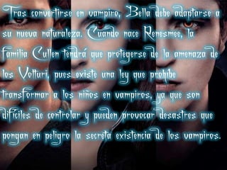 Tras convertirse en vampiro, Bella debe adaptarse a
su nueva naturaleza. Cuando nace Renesmee, la
familia Cullen tendrá que protegerse de la amenaza de
los Volturi, pues existe una ley que prohíbe
transformar a los niños en vampiros, ya que son
difíciles de controlar y pueden provocar desastres que
pongan en peligro la secreta existencia de los vampiros.
 