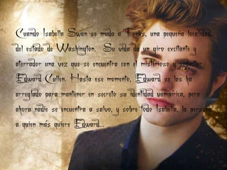 Cuando Isabella Swan se muda a Forks, una pequeña localidad
del estado de Washington. Su vida da un giro excitante y
aterrador una vez que se encuentra con el misterioso y seductor
Edward Cullen. Hasta ese momento, Edward se las ha
arreglado para mantener en secreto su identidad vampírica, pero
ahora nadie se encuentra a salvo, y sobre todo Isabella, la persona
a quien más quiere Edward...
 