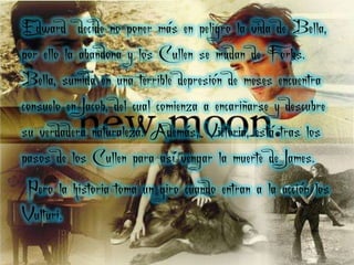 Edward decide no poner más en peligro la vida de Bella,
por ello la abandona y los Cullen se mudan de Forks.
Bella, sumida en una terrible depresión de meses encuentra
consuelo en Jacob, del cual comienza a encariñarse y descubre
su verdadera naturaleza. Además, Victoria, está tras los
pasos de los Cullen para así vengar la muerte de James.
 Pero la historia toma un giro cuando entran a la acción los
Vulturi.
 