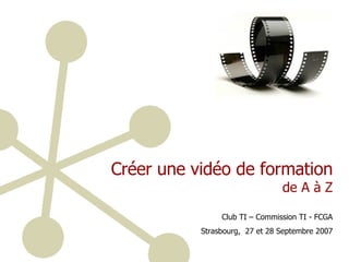 Créer une vidéo de formation  de A à Z Club TI – Commission TI - FCGA Strasbourg,  27 et 28 Septembre 2007 