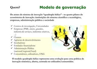 Quem?

Modelo de governação

Os atores do sistema de inovação “quadrupla hélice” - os quatro pilares do
ecossistema de inovação: instituições do sistema científico e tecnológico,
empresas, administração pública e sociedade
Centros de investigação, Universidades
Empresas (PME, micro, grandes,
indústria & serviços, indústrias criativas,
...)
Clusters
Agências de desenvolvimento
Incubadoras
Entidades financiadoras
Administração Pública
(nacional/regional/local)
Consumidores, utilizadores, ONG
O modelo quadrupla hélice representa uma evolução para uma política de
inovação sistémica, aberta, centrada no utilizador/consumidor.

 
