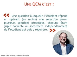 Source : Marcel Lebrun, Université de Louvain
UNE QCM C’EST :
Une question à laquelle l’étudiant répond
en opérant (au moins) une sélection parmi
plusieurs solutions proposées, chacune étant
jugée correcte ou incorrecte indépendamment
de l’étudiant qui doit y répondre.
»
«
 