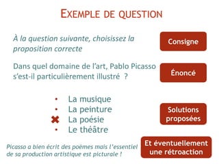 À la question suivante, choisissez la
proposition correcte
Dans quel domaine de l’art, Pablo Picasso
s’est-il particulièrement illustré ?
EXEMPLE DE QUESTION
• La musique
• La peinture
• La poésie
• Le théâtre
Consigne
Énoncé
Solutions
proposées
Et éventuellement
une rétroaction
Picasso a bien écrit des poèmes mais l’essentiel
de sa production artistique est picturale !
 