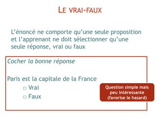 Cocher la bonne réponse
Paris est la capitale de la France
□ Vrai
□ Faux
L’énoncé ne comporte qu’une seule proposition
et l’apprenant ne doit sélectionner qu’une
seule réponse, vrai ou faux
LE VRAI-FAUX
Question simple mais
peu intéressante
(favorise le hasard)
 