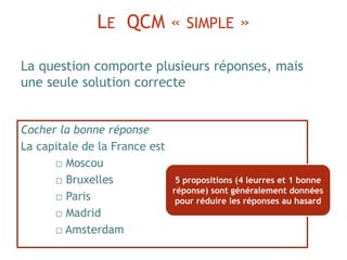 LE QCM « SIMPLE »
Cocher la bonne réponse
La capitale de la France est
□ Moscou
□ Bruxelles
□ Paris
□ Madrid
□ Amsterdam
La question comporte plusieurs réponses, mais
une seule solution correcte
5 propositions (4 leurres et 1 bonne
réponse) sont généralement données
pour réduire les réponses au hasard
 