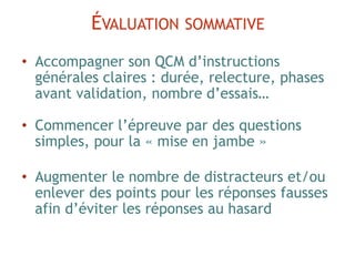 • Accompagner son QCM d’instructions
générales claires : durée, relecture, phases
avant validation, nombre d’essais…
• Commencer l’épreuve par des questions
simples, pour la « mise en jambe »
• Augmenter le nombre de distracteurs et/ou
enlever des points pour les réponses fausses
afin d’éviter les réponses au hasard
ÉVALUATION SOMMATIVE
 