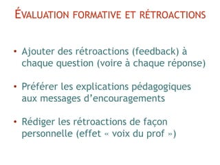 • Ajouter des rétroactions (feedback) à
chaque question (voire à chaque réponse)
• Préférer les explications pédagogiques
aux messages d’encouragements
• Rédiger les rétroactions de façon
personnelle (effet « voix du prof »)
ÉVALUATION FORMATIVE ET RÉTROACTIONS
 
