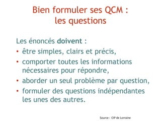 Bien formuler ses QCM :
les questions
Les énoncés doivent :
• être simples, clairs et précis,
• comporter toutes les informations
nécessaires pour répondre,
• aborder un seul problème par question,
• formuler des questions indépendantes
les unes des autres.
Source : CIP de Lorraine
 