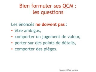 Bien formuler ses QCM :
les questions
Les énoncés ne doivent pas :
• être ambigus,
• comporter un jugement de valeur,
• porter sur des points de détails,
• comporter des pièges.
Source : CIP de Lorraine
 