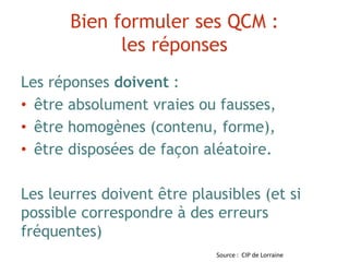 Bien formuler ses QCM :
les réponses
Les réponses doivent :
• être absolument vraies ou fausses,
• être homogènes (contenu, forme),
• être disposées de façon aléatoire.
Les leurres doivent être plausibles (et si
possible correspondre à des erreurs
fréquentes)
Source : CIP de Lorraine
 