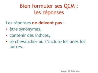 Bien formuler ses QCM :
les réponses
Les réponses ne doivent pas :
• être synonymes,
• contenir des indices,
• se chevaucher ou s’inclure les unes les
autres.
Source : CIP de Lorraine
 