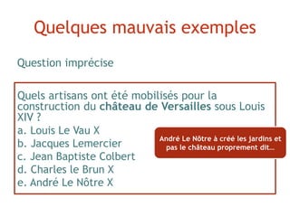 Quels artisans ont été mobilisés pour la
construction du château de Versailles sous Louis
XIV ?
a. Louis Le Vau X
b. Jacques Lemercier
c. Jean Baptiste Colbert
d. Charles le Brun X
e. André Le Nôtre X
Question imprécise
Quelques mauvais exemples
André Le Nôtre à créé les jardins et
pas le château proprement dit…
 
