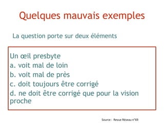 Un œil presbyte
a. voit mal de loin
b. voit mal de près
c. doit toujours être corrigé
d. ne doit être corrigé que pour la vision
proche
La question porte sur deux éléments
Quelques mauvais exemples
Source : Revue Réseau n°69
 