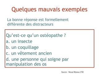 Qu’est-ce qu’un ostéopathe ?
a. un insecte
b. un coquillage
c. un vêtement ancien
d. une personne qui soigne par
manipulation des os
La bonne réponse est formellement
différente des distracteurs
Quelques mauvais exemples
Source : Revue Réseau n°69
 