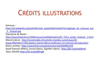 CRÉDITS ILLUSTRATIONS
Semeuse :
https://pl.wikipedia.org/wiki/Mniszek_pospolity#/media/File:Logotype_de_Larousse_par
_E._Grasset.jpg
Taxonomie de Bloom :
http://www.biotechno.fr/IMG/scenari/codifadmob/co/01_Fiche_projet_Analyser_1.html
Marcel Lebrun : http://numericable-sfr.com/les-mondes-numeriques/sfr-
player/09252013-1503-players-marcel-lebrun-professeur-en-sciences-de-leducation
Marin, writing : https://www.flickr.com/photos/marind/1059067259
David Trotman-Wilkins, Found Liberia, Together Liberia : https://flic.kr/p/aADbm6
Tools, OZinOH https://flic.kr/p/bRHngB
 