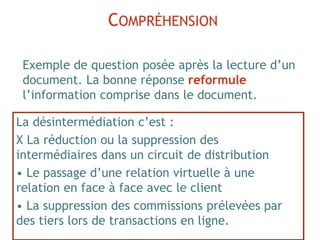 La désintermédiation c’est :
X La réduction ou la suppression des
intermédiaires dans un circuit de distribution
• Le passage d’une relation virtuelle à une
relation en face à face avec le client
• La suppression des commissions prélevées par
des tiers lors de transactions en ligne.
COMPRÉHENSION
Exemple de question posée après la lecture d’un
document. La bonne réponse reformule
l’information comprise dans le document.
 