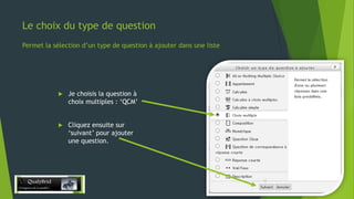 Le choix du type de question
Permet la sélection d’un type de question à ajouter dans une liste



Je choisis la question à
choix multiples : ‘QCM’



Cliquez ensuite sur
‘suivant’ pour ajouter
une question.

28/12/2013

12

 