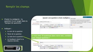 Remplir les champs



Choisir la catégorie : la
question ira se ranger dans la
‘banque de questions’



Indiquer :


le nom de la question



Texte de la question



La note de la question



Le feedback relatif à la
réponse donnée.

si vous avez 10 questions dans votre test, combien
vaut chaque question ?

28/12/2013

13

 