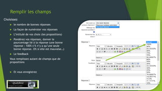 Remplir les champs
Choisissez


le nombre de bonnes réponses



La façon de numéroter vos réponses



L’intitulé de vos choix (les propositions)



Pondérez vos réponses, donner le
pourcentage lié à la réponse (une bonne
réponse : 100% s’il n’y a qu’une seule
bonne réponse. O% si elle est mauvaise…)



Le feedback

Vous remplissez autant de champs que de
propositions



Et vous enregistrez

28/12/2013

14

 