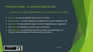 Première étape : Le paramétrage du test.
Connaître les champs indispensables pour paramétrer votre module


Le nom : le nom qui apparait dans le cours / le titre



La description : le texte expliquant aux apprenants en quoi consiste le test



La durée : le temps pendant lequel le test est disponible pour l'apprenant



Les notes : la méthode de notation qui a été choisie



Les feedbacks : qui permettent de faire un retour aux apprenants, en
fonction du pourcentage de résultats qu'ils ont obtenus.

28/12/2013

3

 