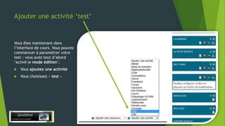 Ajouter une activité ‘test’

Vous êtes maintenant dans
l’interface de cours. Vous pouvez
commencer à paramétrer votre
test : vous avez tout d’abord
‘activé le mode édition’.


Vous ajoutez une activité



Vous choisissez « test »

28/12/2013

4

 