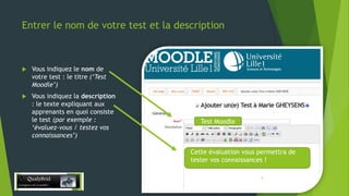 Entrer le nom de votre test et la description



Vous indiquez le nom de
votre test : le titre (‘Test
Moodle’)



Vous indiquez la description
: le texte expliquant aux
apprenants en quoi consiste
le test (par exemple :
‘évaluez-vous / testez vos
connaissances’)

Test Moodle

Cette évaluation vous permettra de
tester vos connaissances !
28/12/2013

5

 