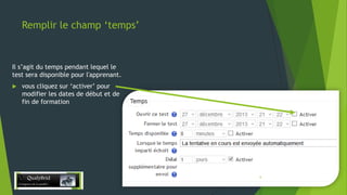 Remplir le champ ‘temps’

Il s’agit du temps pendant lequel le
test sera disponible pour l'apprenant.


vous cliquez sur ‘activer’ pour
modifier les dates de début et de
fin de formation

28/12/2013

6

 
