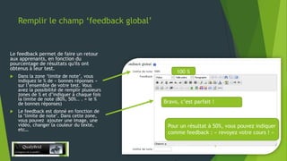Remplir le champ ‘feedback global’

Le feedback permet de faire un retour
aux apprenants, en fonction du
pourcentage de résultats qu'ils ont
obtenus à leur test.




Dans la zone ‘limite de note’, vous
indiquez le % de « bonnes réponses »
sur l’ensemble de votre test. Vous
avez la possibilité de remplir plusieurs
zones de % et d’indiquer à chaque fois
la limite de note (80%, 50%.. . = le %
de bonnes réponses)

Le feedback est donné en fonction de
la ‘limite de note’. Dans cette zone,
vous pouvez ajouter une image, une
vidéo, changer la couleur du texte,
etc…

100 %

Bravo, c’est parfait !

Pour un résultat à 50%, vous pouvez indiquer
comme feedback : « revoyez votre cours ! »
28/12/2013

8

 
