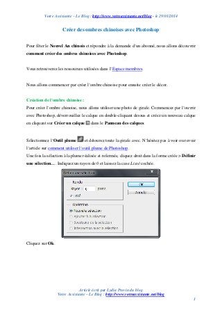 Votre Assistante – Le Blog : http://www.votreassistante.net/blog - le 29/01/2014

Créer des ombres chinoises avec Photoshop
Pour fêter le Nouvel An chinois et répondre à la demande d’un abonné, nous allons découvrir
comment créer des ombres chinoises avec Photoshop.

Vous retrouverez les ressources utilisées dans l’Espace membres.

Nous allons commencer par créer l’ombre chinoise pour ensuite créer le décor.

Création de l’ombre chinoise :
Pour créer l’ombre chinoise, nous allons utiliser une photo de girafe. Commencez par l’ouvrir
avec Photoshop, déverrouillez le calque en double-cliquant dessus et créez un nouveau calque
en cliquant sur Créer un calque

Sélectionnez l’Outil plume

dans le Panneau des calques.

et détourez toute la girafe avec. N’hésitez pas à voir ou revoir

l’article sur comment utiliser l’outil plume de Photoshop.
Une fois la sélection à la plume réalisée et refermée, cliquez droit dans la forme créée > Définir
une sélection…. Indiquez un rayon de 0 et laissez la case Lissé cochée.

Cliquez sur Ok.

Article écrit par Lydia Provin du blog
Votre Assistante – Le Blog : http://www.votreassistante.net/blog
1

 
