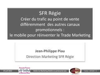 SFR Régie
              Créer du trafic au point de vente
              différemment des autres canaux
                       promotionnels :
         le mobile pour réinventer le Trade Marketing


                        Jean-Philippe Piau
                  Direction Marketing SFR Régie


10 avril 2012         Atelier du Marketing Mobile en partenariat avec   Twitter : #AFMM 1
 